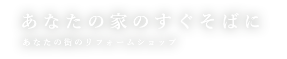 あなたの家のすぐそばに！あなたの街のリフォームショップ